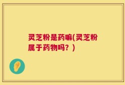 灵芝粉是药嘛(灵芝粉属于药物吗？)