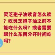 灵芝孢子油读音怎么读？吃灵芝孢子油之前不能吃什么呀？或者需要跟什么东西分开时间吃吗？