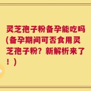 灵芝孢子粉备孕能吃吗(备孕期间可否食用灵芝孢子粉？新解析来了！)