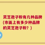 灵芝孢子粉有几种品牌(市面上有多少种品牌的灵芝孢子粉？)