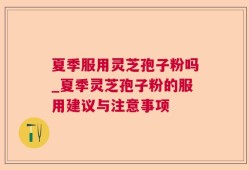 夏季服用灵芝孢子粉吗_夏季灵芝孢子粉的服用建议与注意事项