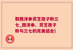 取西洋参灵芝孢子粉三七_西洋参、灵芝孢子粉与三七的完美结合)
