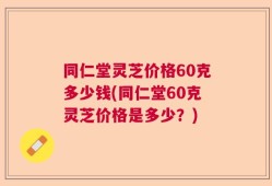 同仁堂灵芝价格60克多少钱(同仁堂60克灵芝价格是多少？)