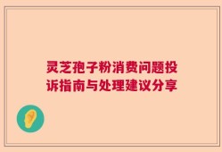 灵芝孢子粉消费问题投诉指南与处理建议分享