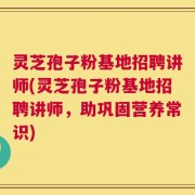 灵芝孢子粉基地招聘讲师(灵芝孢子粉基地招聘讲师，助巩固营养常识)