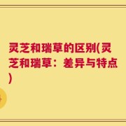灵芝和瑞草的区别(灵芝和瑞草：差异与特点)
