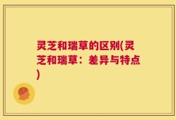 灵芝和瑞草的区别(灵芝和瑞草：差异与特点)