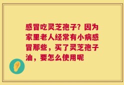 感冒吃灵芝孢子？因为家里老人经常有小病感冒那些，买了灵芝孢子油，要怎么使用呢