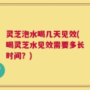 灵芝泡水喝几天见效(喝灵芝水见效需要多长时间？)