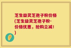 芝生益灵芝孢子粉价格(芝生益灵芝孢子粉-价格优惠，抢购立减！)