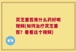 灵芝重茬用什么药好呢视频(如何治疗灵芝重茬？看看这个视频)