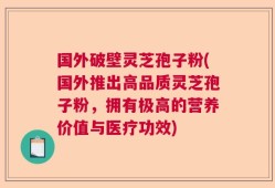 国外破壁灵芝孢子粉(国外推出高品质灵芝孢子粉，拥有极高的营养价值与医疗功效)