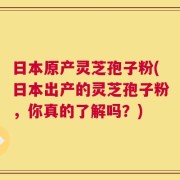 日本原产灵芝孢子粉(日本出产的灵芝孢子粉，你真的了解吗？)