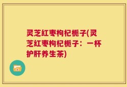 灵芝红枣枸杞栀子(灵芝红枣枸杞栀子：一杯护肝养生茶)