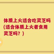体质上火适合吃灵芝吗(适合体质上火者食用灵芝吗？)
