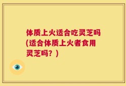 体质上火适合吃灵芝吗(适合体质上火者食用灵芝吗？)
