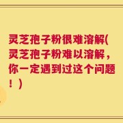 灵芝孢子粉很难溶解(灵芝孢子粉难以溶解，你一定遇到过这个问题！)