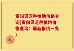贵阳灵芝种植地价格查询(贵阳灵芝种植地价格查询：最新报价一览)