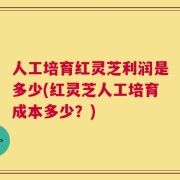 人工培育红灵芝利润是多少(红灵芝人工培育成本多少？)
