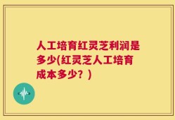 人工培育红灵芝利润是多少(红灵芝人工培育成本多少？)