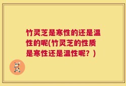 竹灵芝是寒性的还是温性的呢(竹灵芝的性质是寒性还是温性呢？)