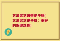 芝浦灵芝破壁孢子粉(芝浦灵芝孢子粉：更好的保健选择)