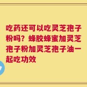 吃药还可以吃灵芝孢子粉吗？蜂胶蜂蜜加灵芝孢子粉加灵芝孢子油一起吃功效