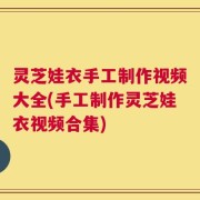 灵芝娃衣手工制作视频大全(手工制作灵芝娃衣视频合集)