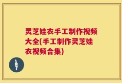 灵芝娃衣手工制作视频大全(手工制作灵芝娃衣视频合集)