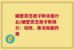 破壁灵芝孢子粉说是什么(破壁灵芝孢子粉简介：功效、用法和副作用