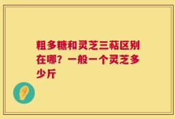 粗多糖和灵芝三萜区别在哪？一般一个灵芝多少斤