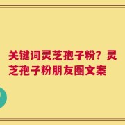 关键词灵芝孢子粉？灵芝孢子粉朋友圈文案