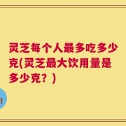 灵芝每个人最多吃多少克(灵芝最大饮用量是多少克？)