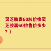 灵芝胶囊60粒价格灵芝胶囊60粒售价多少？)