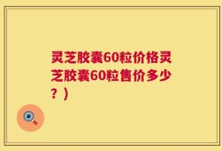 灵芝胶囊60粒价格灵芝胶囊60粒售价多少？)