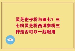 灵芝孢子粉与田七？三七粉灵芝粉西洋参粉三种是否可以一起服用