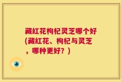 藏红花枸杞灵芝哪个好(藏红花、枸杞与灵芝，哪种更好？)