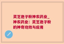 灵芝孢子粉神农药业_神农药业：灵芝孢子粉的神奇功效与应用