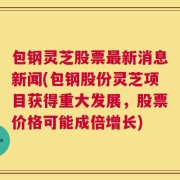 包钢灵芝股票最新消息新闻(包钢股份灵芝项目获得重大发展，股票价格可能成倍增长)