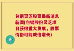 包钢灵芝股票最新消息新闻(包钢股份灵芝项目获得重大发展，股票价格可能成倍增长)
