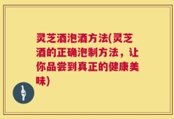 灵芝酒泡酒方法(灵芝酒的正确泡制方法，让你品尝到真正的健康美味)