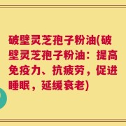 破壁灵芝孢子粉油(破壁灵芝孢子粉油：提高免疫力、抗疲劳，促进睡眠，延缓衰老)