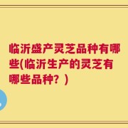 临沂盛产灵芝品种有哪些(临沂生产的灵芝有哪些品种？)
