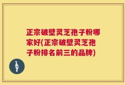 正宗破壁灵芝孢子粉哪家好(正宗破壁灵芝孢子粉排名前三的品牌)
