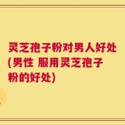 灵芝孢子粉对男人好处(男性 服用灵芝孢子粉的好处)
