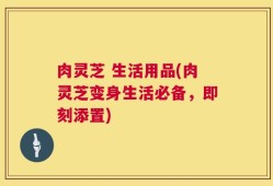 肉灵芝 生活用品(肉灵芝变身生活必备，即刻添置)