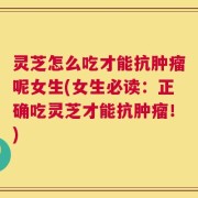 灵芝怎么吃才能抗肿瘤呢女生(女生必读：正确吃灵芝才能抗肿瘤！)