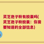 灵芝孢子粉有胶囊吗(灵芝孢子粉胶囊：你需要知道的全部信息)