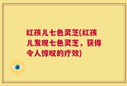 红孩儿七色灵芝(红孩儿发现七色灵芝，获得令人惊叹的疗效)