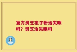 复方灵芝孢子粉治失眠吗？灵芝治失眠吗